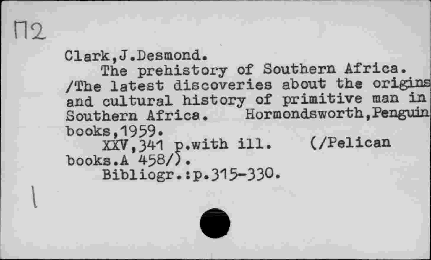 ﻿П2
Clark,J.Desmond.
The prehistory of Southern Africa. /The latest discoveries about the origins and cultural history of primitive man in Southern Africa.	Hormondsworth, Penguin
books,1959»
XXV,341 p.with ill. books.A 438/5•
Bibliogr,sp.315-330
(/Pelican